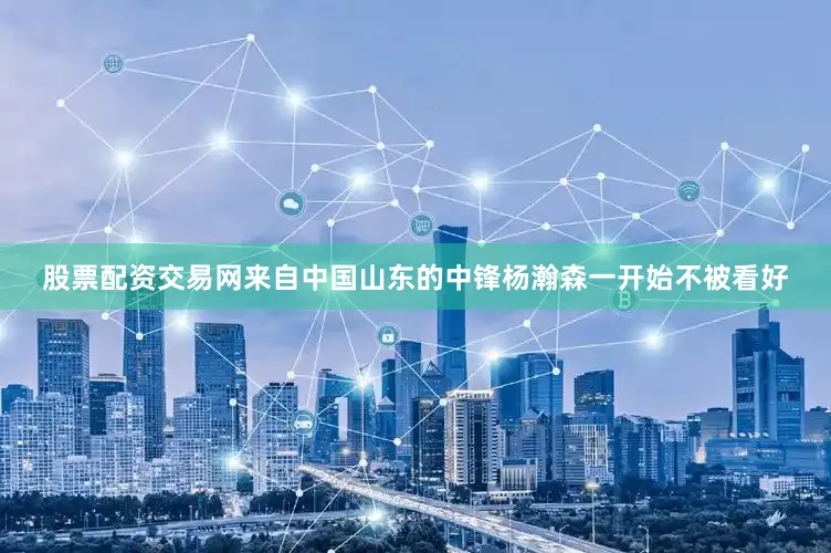 股票配资交易网来自中国山东的中锋杨瀚森一开始不被看好