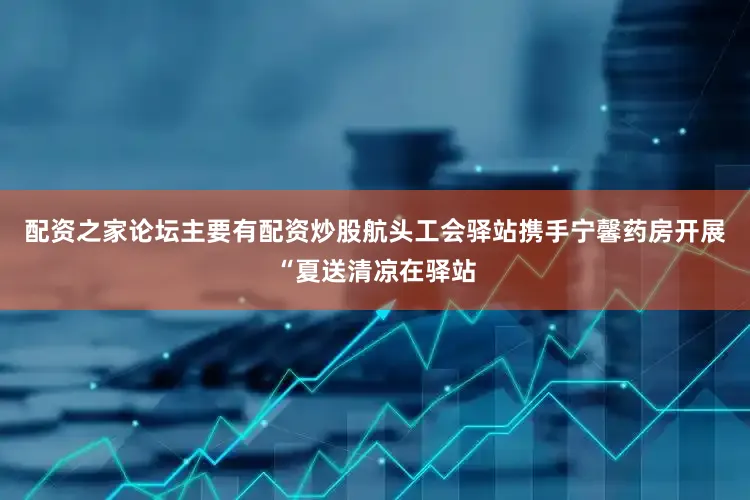 配资之家论坛主要有配资炒股航头工会驿站携手宁馨药房开展“夏送清凉在驿站