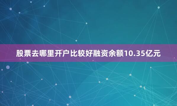股票去哪里开户比较好融资余额10.35亿元