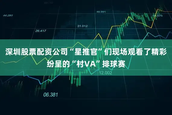 深圳股票配资公司“星推官”们现场观看了精彩纷呈的“村VA”排球赛
